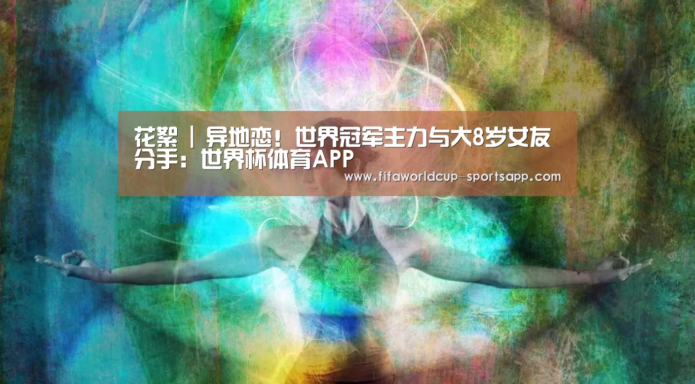花絮 | 异地恋!世界冠军主力与大8岁女友分手:世界杯体育APP(图2) 世界杯电竞
